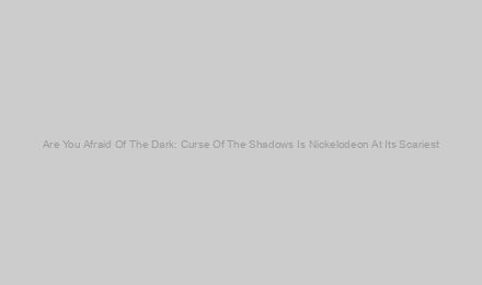 Are You Afraid Of The Dark: Curse Of The Shadows Is Nickelodeon At Its Scariest